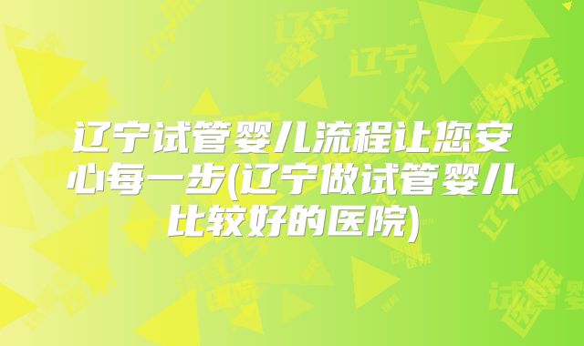 辽宁试管婴儿流程让您安心每一步(辽宁做试管婴儿比较好的医院)