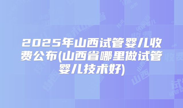 2025年山西试管婴儿收费公布(山西省哪里做试管婴儿技术好)