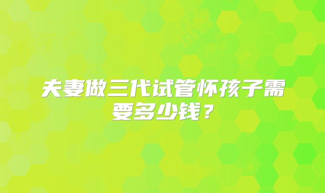 夫妻做三代试管怀孩子需要多少钱?