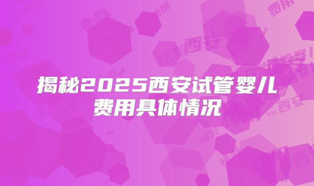 揭秘2025西安试管婴儿费用具体情况