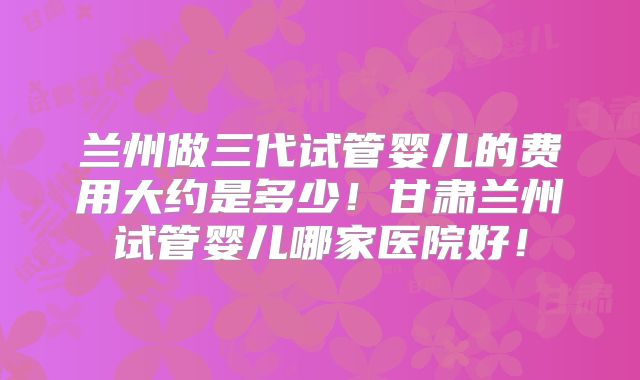 兰州做三代试管婴儿的费用大约是多少！甘肃兰州试管婴儿哪家医院好！