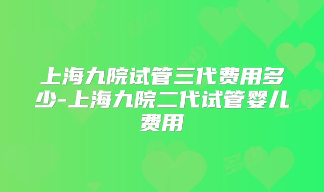 上海九院试管三代费用多少-上海九院二代试管婴儿费用