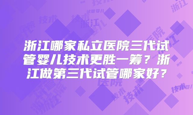 浙江哪家私立医院三代试管婴儿技术更胜一筹？浙江做第三代试管哪家好？