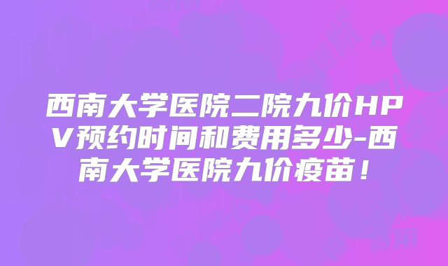 西南大学医院二院九价HPV预约时间和费用多少-西南大学医院九价疫苗!