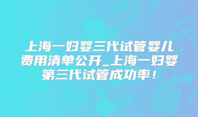 上海一妇婴三代试管婴儿费用清单公开_上海一妇婴第三代试管成功率！