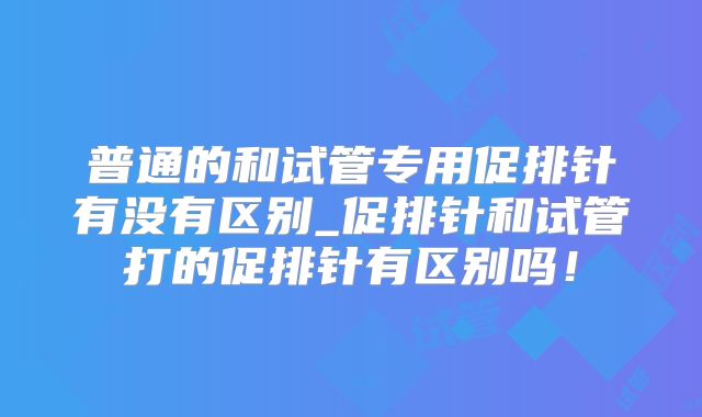 普通的和试管专用促排针有没有区别_促排针和试管打的促排针有区别吗！