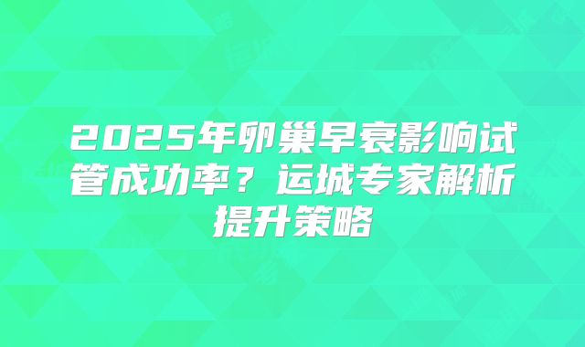 2025年卵巢早衰影响试管成功率?运城专家解析提升策略