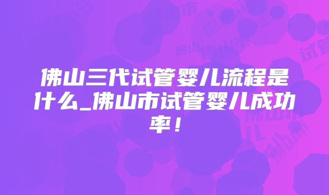 佛山三代试管婴儿流程是什么_佛山市试管婴儿成功率！