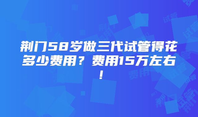 荆门58岁做三代试管得花多少费用？费用15万左右！