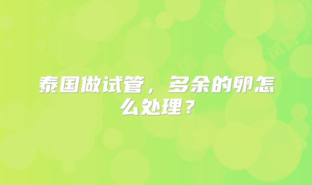 泰国做试管,多余的卵怎么处理?