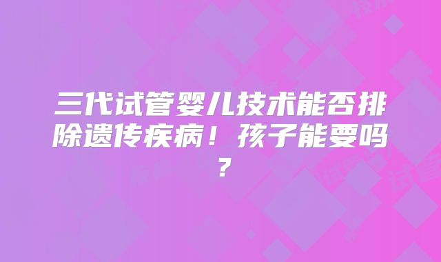 三代试管婴儿技术能否排除遗传疾病!孩子能要吗?