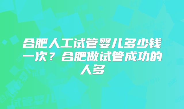 合肥人工试管婴儿多少钱一次?合肥做试管成功的人多