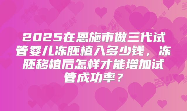 2025在恩施市做三代试管婴儿冻胚植入多少钱,冻胚移植后怎样才能增加试管成功率?