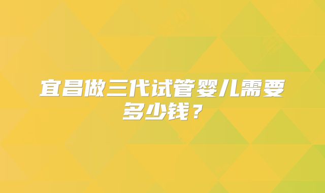 宜昌做三代试管婴儿需要多少钱？