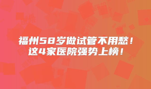 福州58岁做试管不用愁！这4家医院强势上榜！