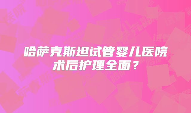 哈萨克斯坦试管婴儿医院术后护理全面？