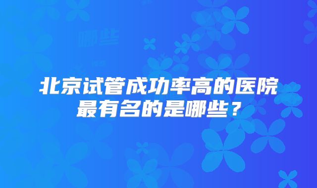 北京试管成功率高的医院最有名的是哪些?
