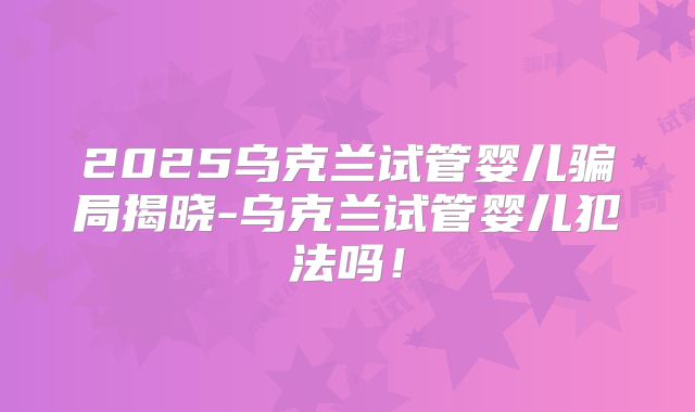 2025乌克兰试管婴儿骗局揭晓-乌克兰试管婴儿犯法吗!