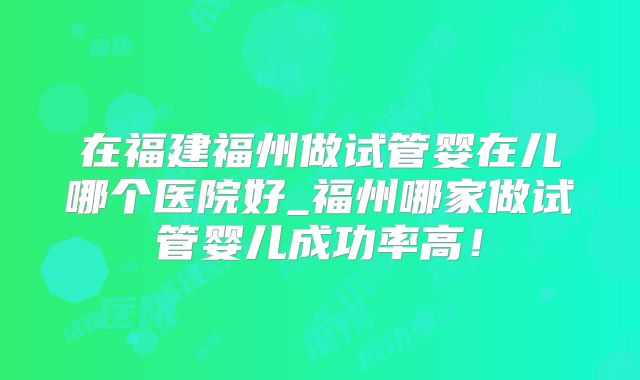 在福建福州做试管婴在儿哪个医院好_福州哪家做试管婴儿成功率高！