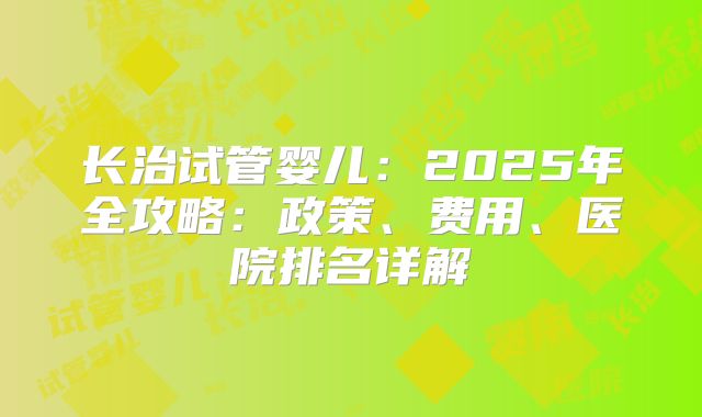长治试管婴儿:2025年全攻略:政策、费用、医院排名详解