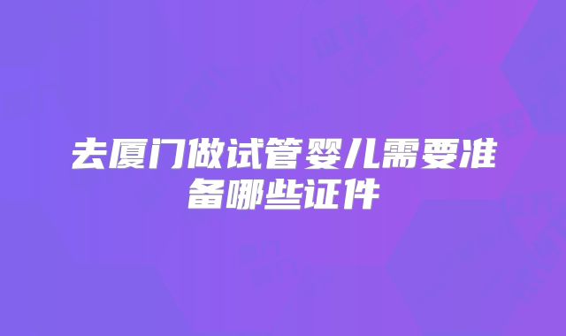 去厦门做试管婴儿需要准备哪些证件