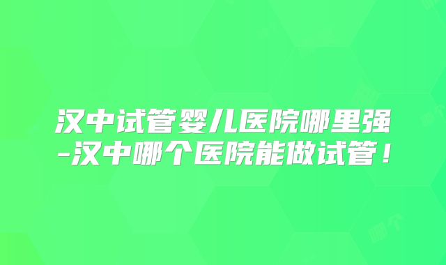 汉中试管婴儿医院哪里强-汉中哪个医院能做试管！
