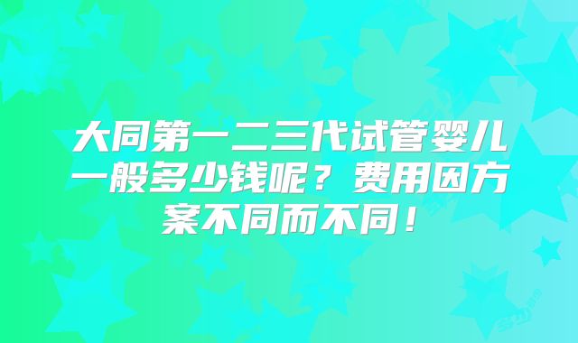 大同第一二三代试管婴儿一般多少钱呢?费用因方案不同而不同!