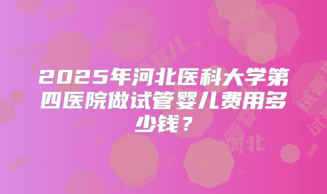 2025年河北医科大学第四医院做试管婴儿费用多少钱？