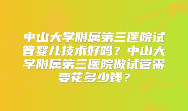 中山大学附属第三医院试管婴儿技术好吗？中山大学附属第三医院做试管需要花多少钱？