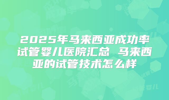 2025年马来西亚成功率试管婴儿医院汇总 马来西亚的试管技术怎么样