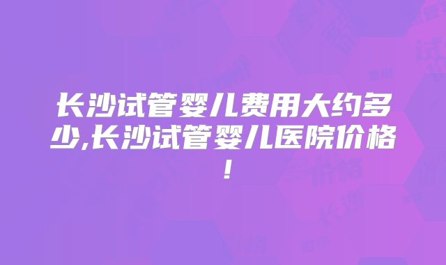 长沙试管婴儿费用大约多少,长沙试管婴儿医院价格!