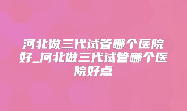 河北做三代试管哪个医院好_河北做三代试管哪个医院好点
