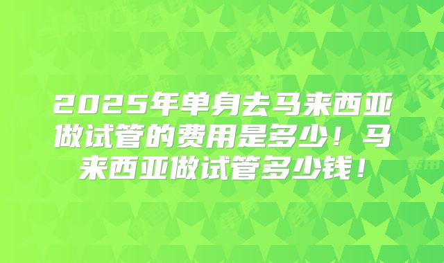 2025年单身去马来西亚做试管的费用是多少!马来西亚做试管多少钱!