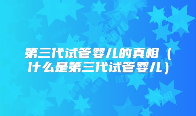 第三代试管婴儿的真相（什么是第三代试管婴儿）
