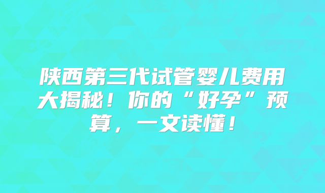 陕西第三代试管婴儿费用大揭秘！你的“好孕”预算，一文读懂！