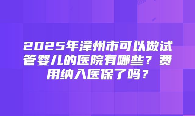 2025年漳州市可以做试管婴儿的医院有哪些?费用纳入医保了吗?