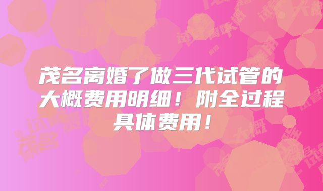 茂名离婚了做三代试管的大概费用明细！附全过程具体费用！