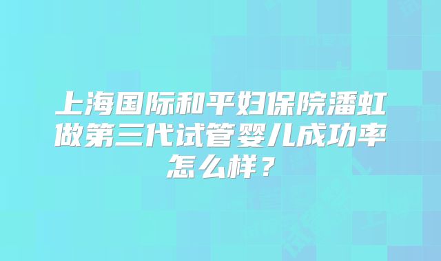 上海国际和平妇保院潘虹做第三代试管婴儿成功率怎么样？