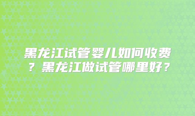 黑龙江试管婴儿如何收费?黑龙江做试管哪里好?