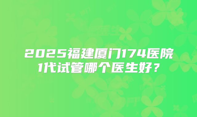 2025福建厦门174医院1代试管哪个医生好？