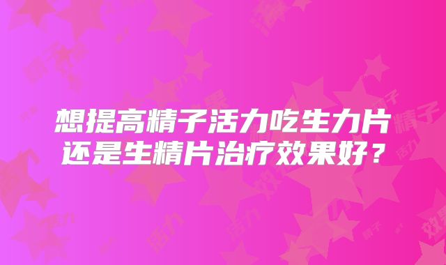想提高精子活力吃生力片还是生精片治疗效果好？