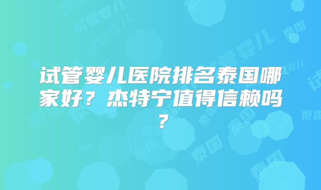 试管婴儿医院排名泰国哪家好？杰特宁值得信赖吗？