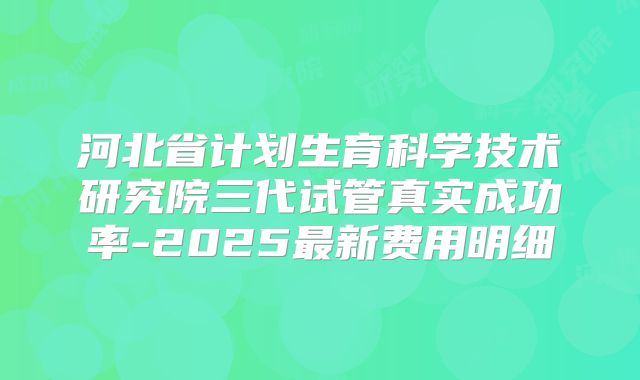 河北省计划生育科学技术研究院三代试管真实成功率-2025最新费用明细