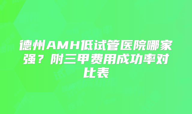 德州AMH低试管医院哪家强?附三甲费用成功率对比表