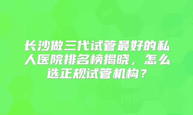 长沙做三代试管最好的私人医院排名榜揭晓,怎么选正规试管机构?