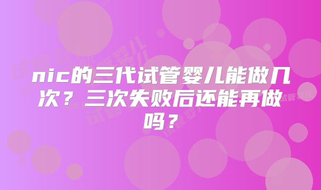 nic的三代试管婴儿能做几次?三次失败后还能再做吗?