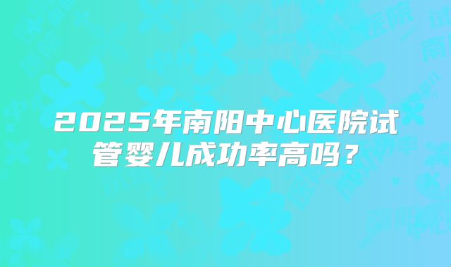 2025年南阳中心医院试管婴儿成功率高吗?