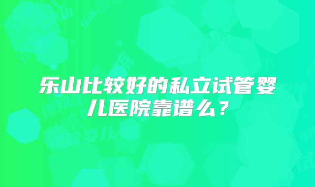 乐山比较好的私立试管婴儿医院靠谱么?