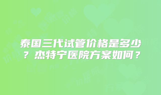泰国三代试管价格是多少？杰特宁医院方案如何？