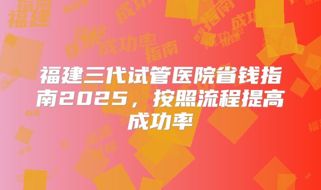 福建三代试管医院省钱指南2025,按照流程提高成功率